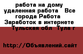 работа на дому, удаленная работа - Все города Работа » Заработок в интернете   . Тульская обл.,Тула г.